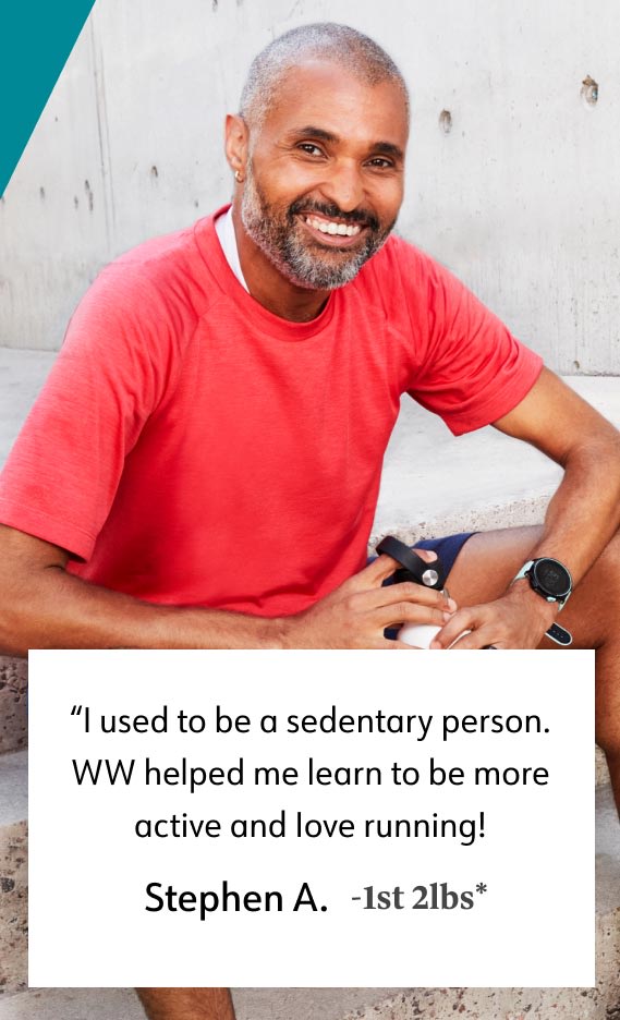 I used to be a sedentary person. WW helped me learn to be more active and love running! Stephen A. -1st 2lbs*