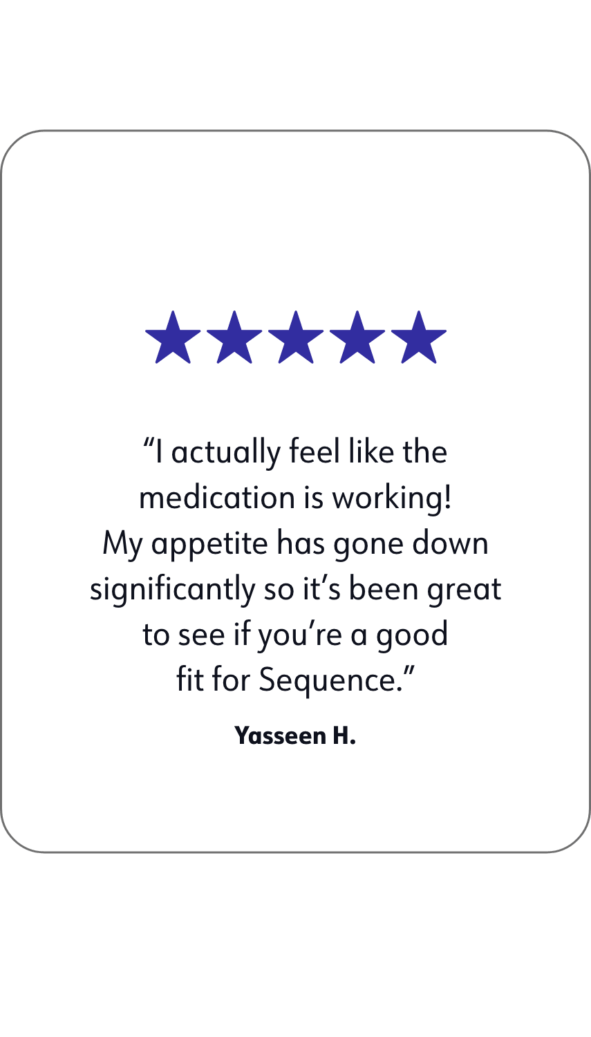 A quote of WW member Yasseen H. that says: I actually feel like the medication is working! My appetite has gone down. significantly so it's been great to see if you're a good fit for Sequence.