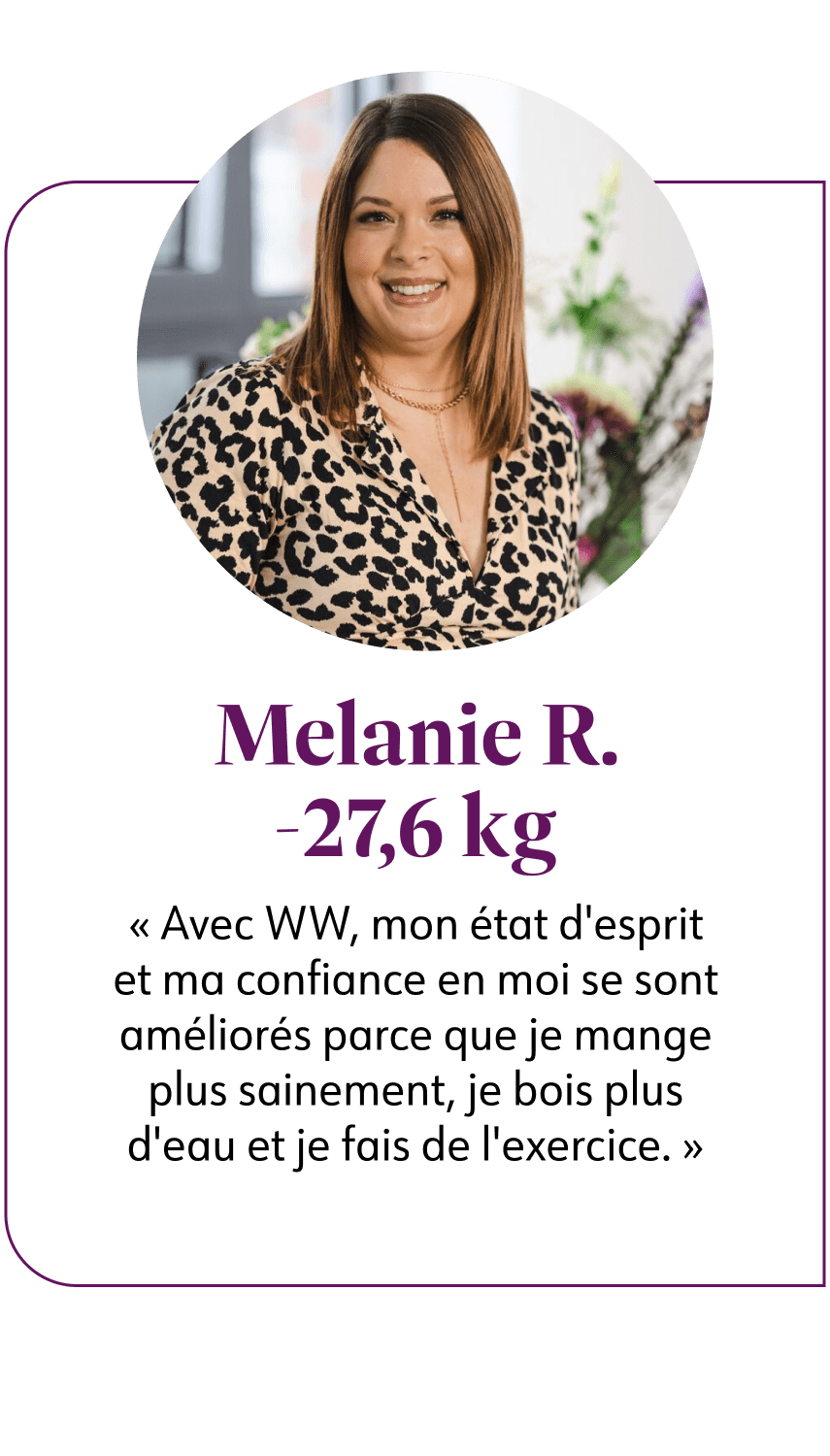 Melanie R. -27,6 kg  Avec WW, mon état d'esprit et ma confiance en moi se sont améliorés parce que je mange plus sainement, je bois plus d'eau et je fais de l'exercice.