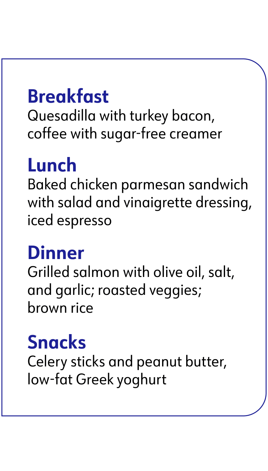 breakfast: quesadilla, lunch: baked chicken parmesan sandwich, Dinner: grilled salmon, Snacks: celery sticks and peanut butter and greek yogurt