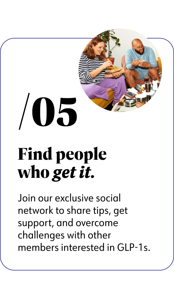 5. Find people who get it. Join our exclusive social network to share tips, get support, and overcome challenges with other members interested in GLP-1s.