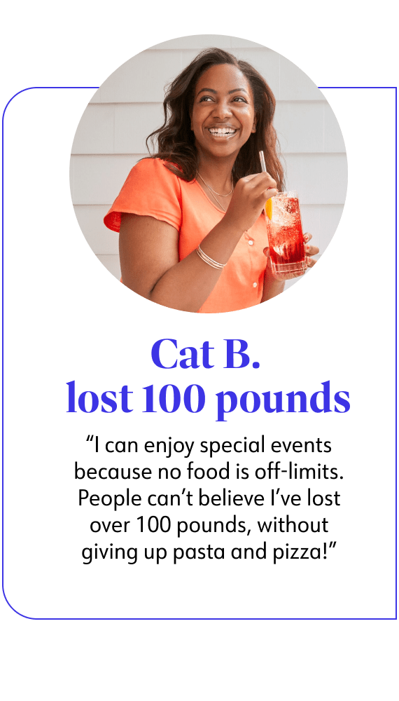Cat B. lost 100 pounds said I can enjoy special events because no food is off-limits. People can't believe I've lost over 100 pounds, without giving up pasta and pizza!
