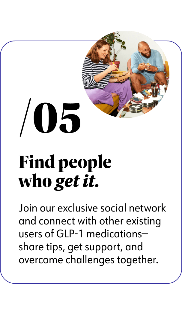 5. Find people who get it. Join our exclusive social network and connect with other existing users of GLP-1 medications-share tips, get support, and overcome challenges together.