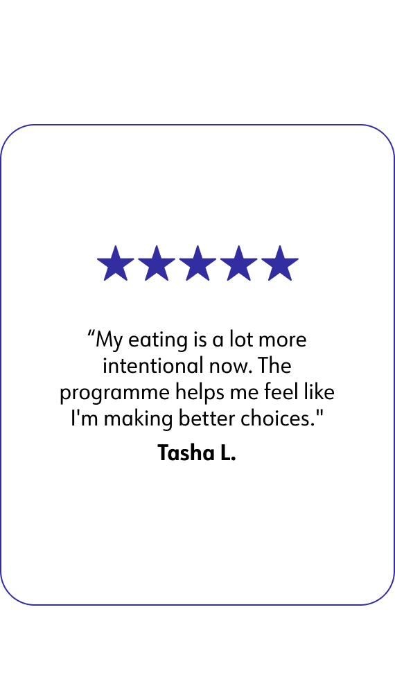 Tasha L. says: My eating is a lot more intentional now. The programme helps me feel like I'm making better choices.