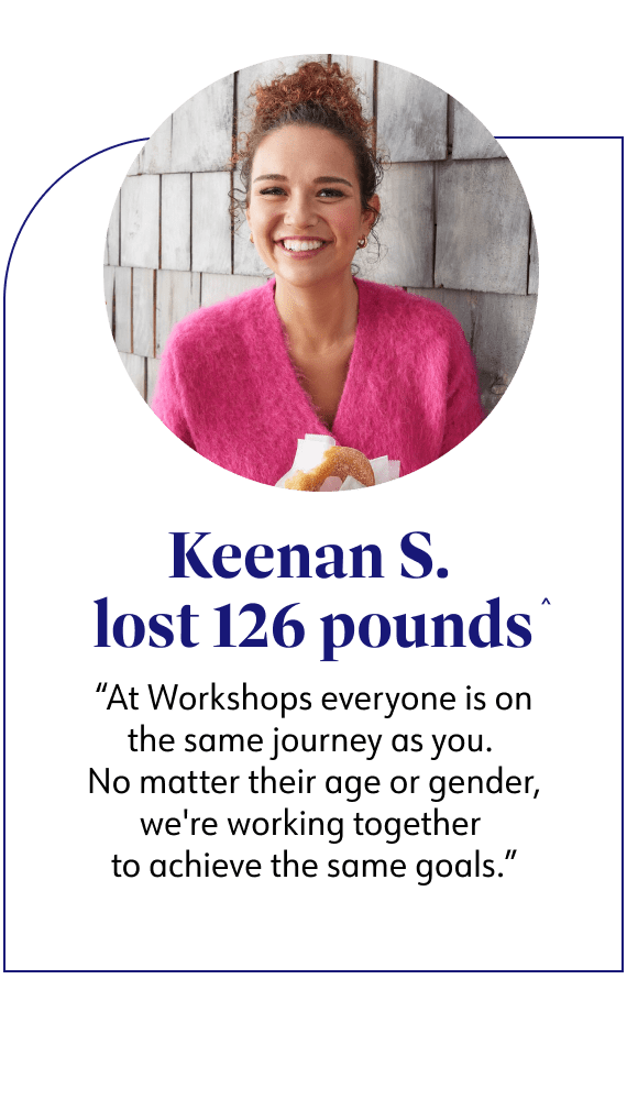 Keenan S. lost 126 pounds said At Workshops everyone is on the same journey as you. No matter their age or gender, we're working together to achieve the same goals.