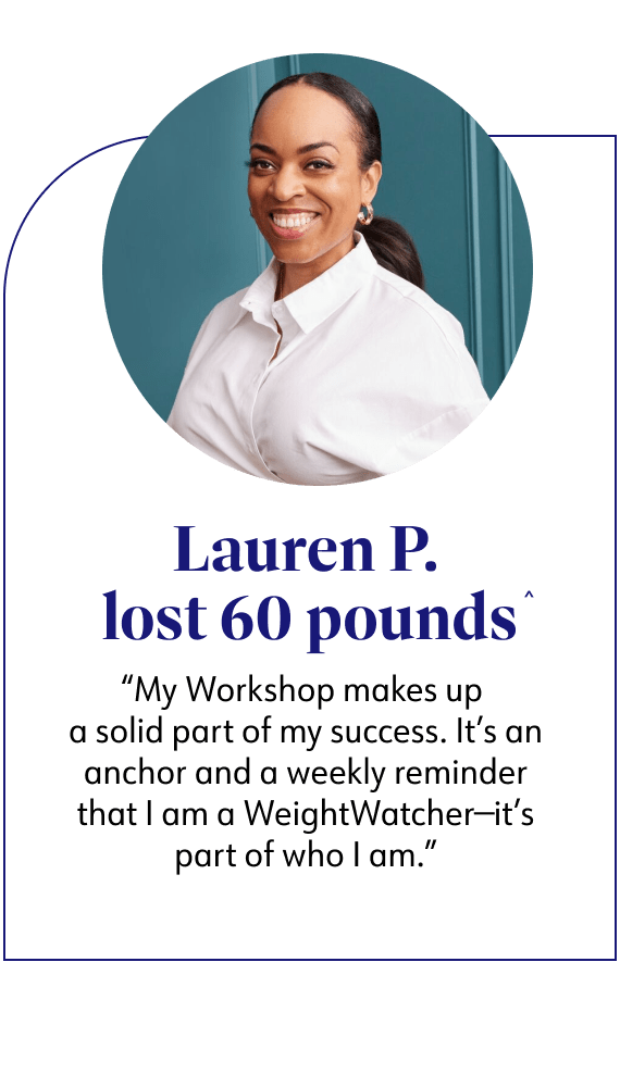 Lauren P. lost 60 pounds said My Workshop makes up a solid part of my success. It's an anchor and a weekly reminder that I am a WeightWatcher-it's part of who I am.