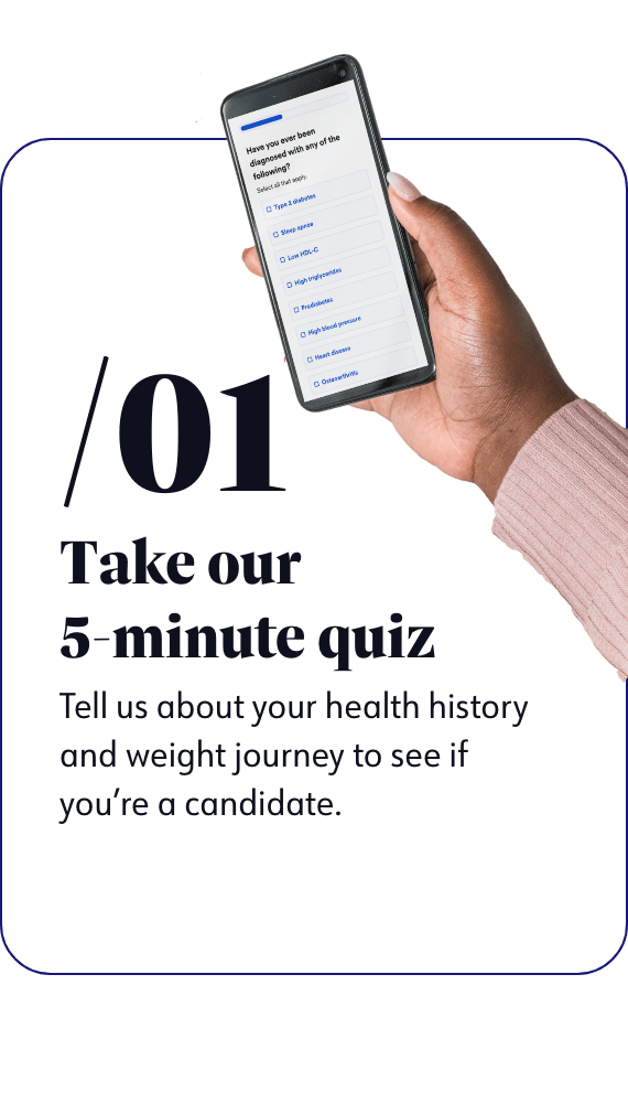 Take our 5-minute quiz - Tell us about your health history and weight journey to see if you're a candidate.