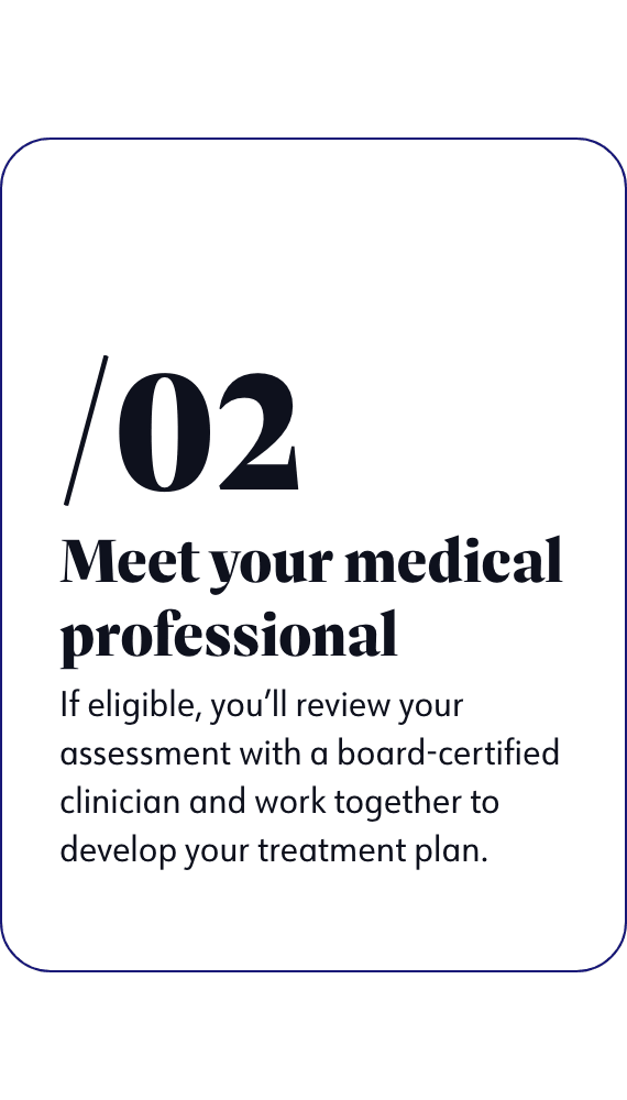 Meet your medical professional - If eligible, you'll review your assessment with a board-certified clinician and work together to develop your treatment plan.