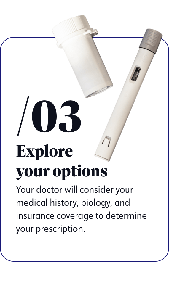 Explore your options - Your doctor will consider your medical history, biology, and insurance coverage to determine your prescription.