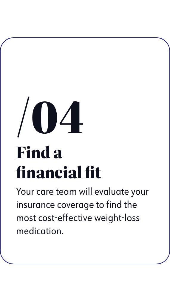 Find a financial fit - Your care team will evaluate your insurance coverage to find the most cost-effective weight-loss medication.