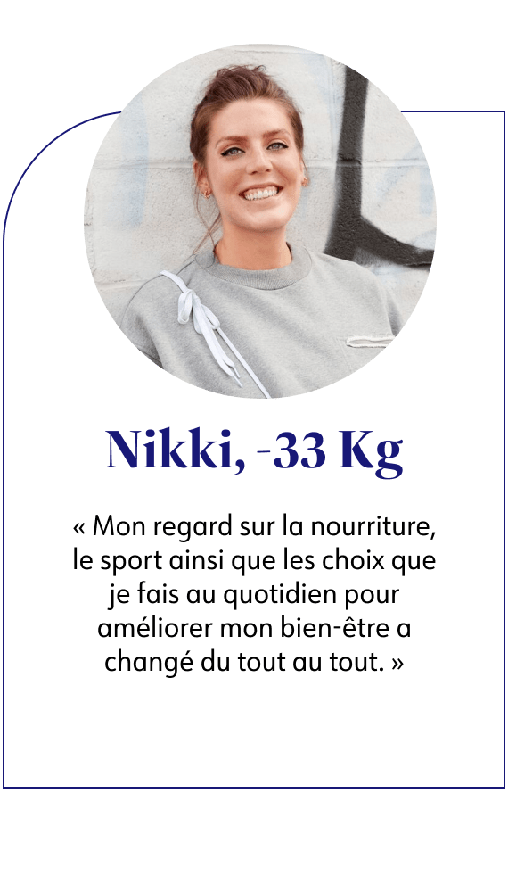 Nikki, -33kg Mon regard sur la nourriture, le sport ainsi que les choix que je fais au quotidien pour améliorer mon bien-être a changé du tout au tout.