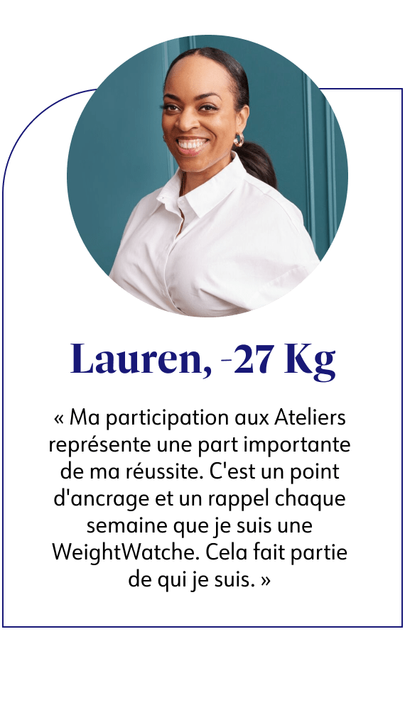 Lauren, -27kg Ma participation aux Ateliers représente une part importante de ma réussite. C'est un point d'ancrage et un rappel chaque semaine que je suis une WeightWatche. Cela fait partie de qui je suis.