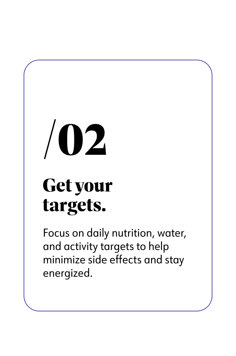 2. Get your targets. Focus on daily nutrition, water, and activity targets to help minimize side effects and stay energized.