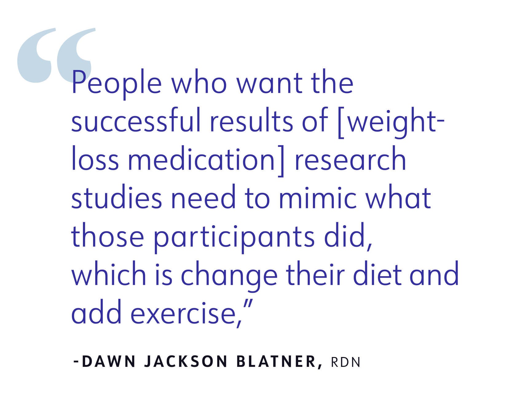 “People who want the successful results of [weight-loss medication] research studies need to mimic what those participants did, which is change their diet and add exercise,” -Dawn Jackson Blatner, RDN