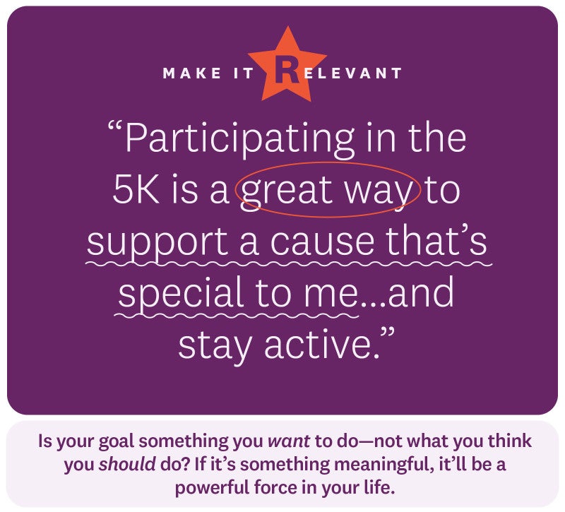 “Participating in the 5K is a great way to support a cause that’s special to me...and stay active.” Make it relevant. Is your goal something you want to do—not what you think you should do? If it’s something meaningful, it’ll be a powerful force in your life. 