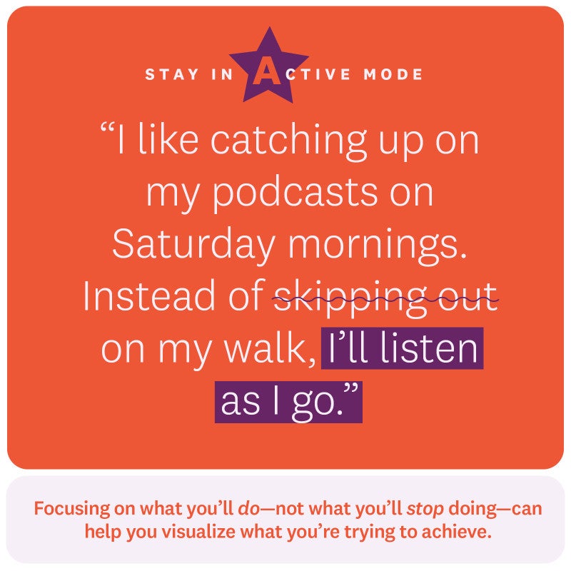 “I like catching up on my podcasts on Saturday mornings. Instead of skipping out on my walk, I’ll listen as I go.” Stay in active mode. Focusing on what you’ll do—not what you’ll stop doing—can help you visualize what you’re trying to achieve. 