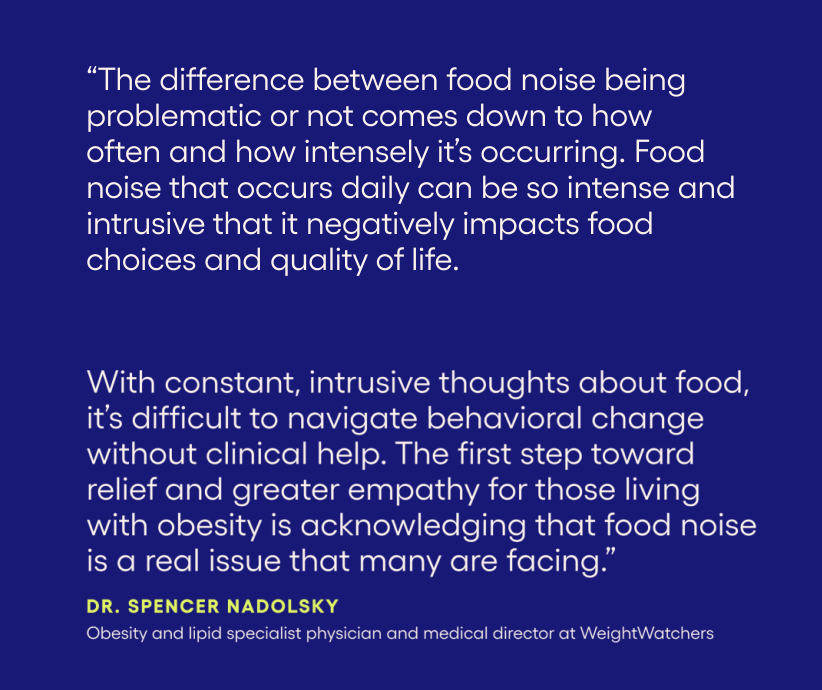 “The difference between food noise being problematic or not comes down to how often and how intensely it’s occurring. Food noise that occurs daily can be so intense and intrusive that it negatively impacts food choices and quality of life. With constant, intrusive thoughts about food, it’s difficult to navigate behavioral change without clinical help. The first step towards relief and greater empathy for those living with obesity is acknowledging that food noise is a real issue that many are facing.” Dr. spencer nadolsky Obesity and Lipid Specialist Physician and Medical Director, Weight Watchers