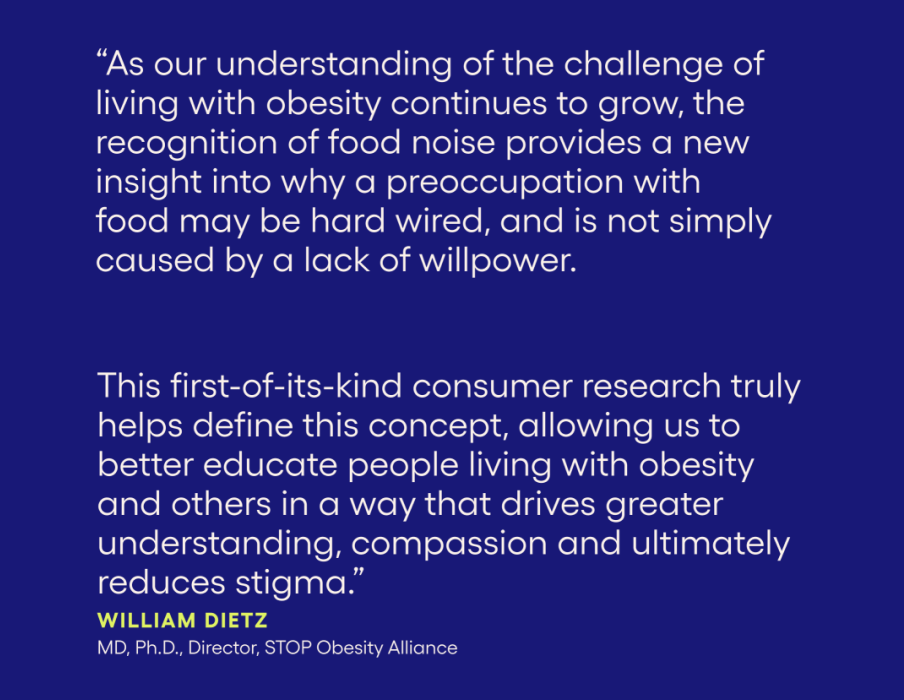 "As our understanding of the challenge of living with obesity continues to grow, the recognition of food noise provides a new insight into why a preoccupation with food may be hard wired, and is not simply caused by a lack of willpower. this first-of-its-kind consumer research truly helps define this concept, allowing us to better educate people living with obesity and others in a way that drives greater understanding, compassion and ultimately reduces stigma." William Dietz MD, Ph.D. Director, STOP Obesity Alliance