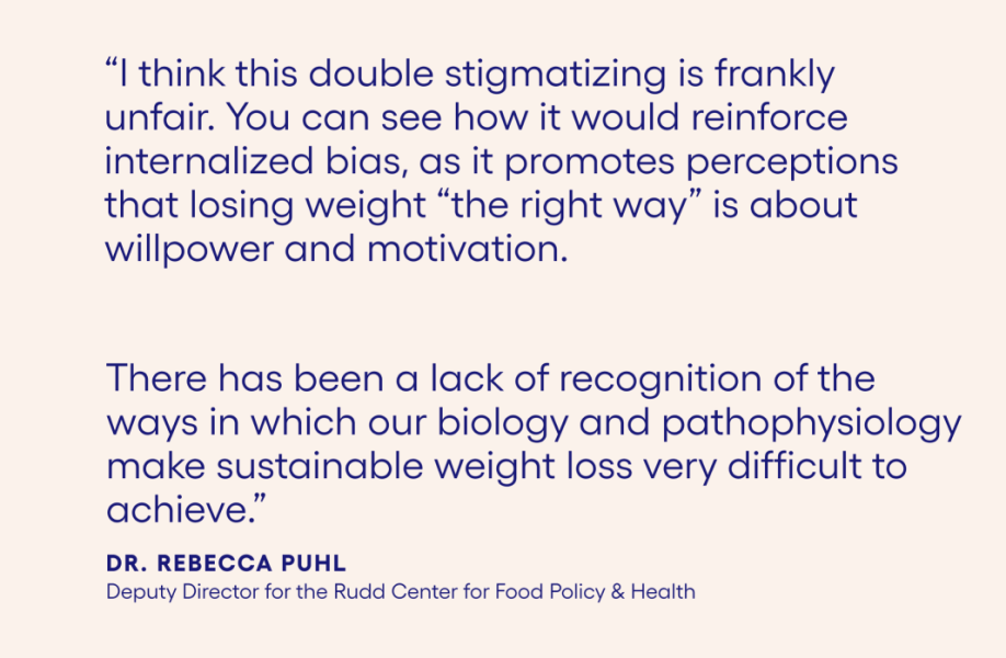 " I think this double stigmatizing is frankly unfair. You can see how it would reinforce internalized bias, as it promotes perceptions that losing weight "the right way" is about willpower and motivation. There has been a lack of recognition of the ways in which our biology and pathophysiology makes sustainable weight loss very difficult to achieve." Dr. Rebecca Phul Deputy Director for the Rudd Center for Food Policy & Health.